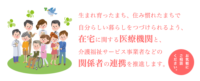生まれ育ったまち、住み慣れたまちで自分らしい暮らしをつづけられるよう、在宅に関する医療機関と、介護福祉サービス事業者などの関係者の連携を推進します。